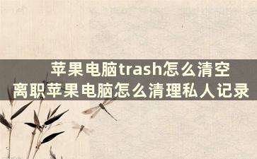 苹果电脑trash怎么清空 离职苹果电脑怎么清理私人记录